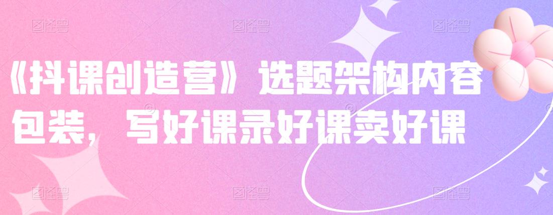 《抖课创造营》选题架构内容包装，写好课录好课卖好课-第二象限