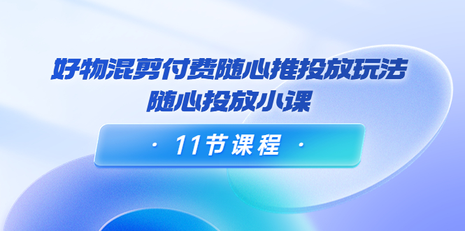 好物混剪付费随心推投放玩法，随心投放小课（11节课程）-第二象限