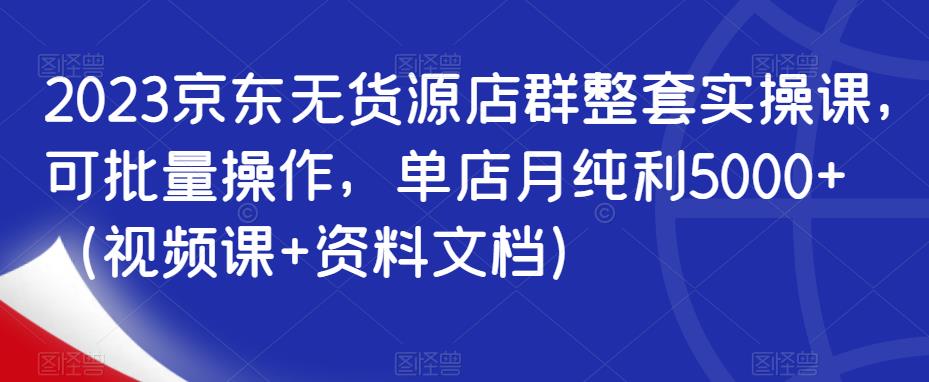 2023京东无货源店群整套实操课，可批量操作，单店月纯利5000+（视频课+资料文档）-第二象限