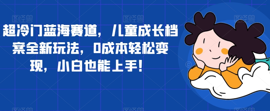 超冷门蓝海赛道，儿童成长档案全新玩法，0成本轻松变现，小白也能上手【揭秘】-第二象限