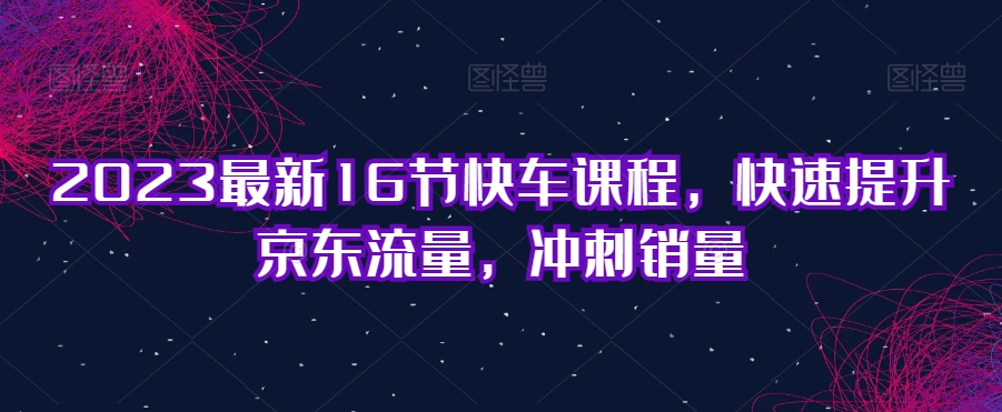 2023最新16节快车课程，快速提升京东流量，冲刺销量-第二象限