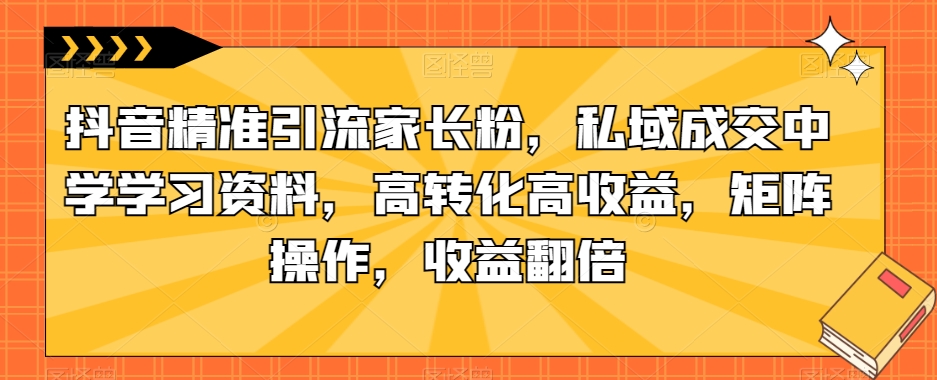 抖音精准引流家长粉，私域成交中学学习资料，高转化高收益，矩阵操作，收益翻倍【揭秘】-第二象限