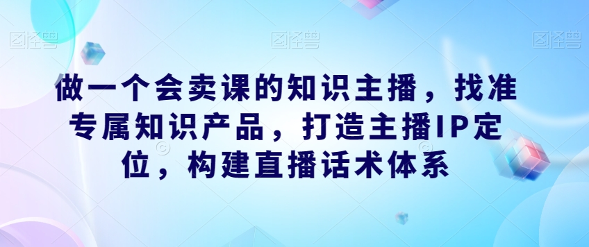做一个会卖课的知识主播，找准专属知识产品，打造主播IP定位，构建直播话术体系-第二象限