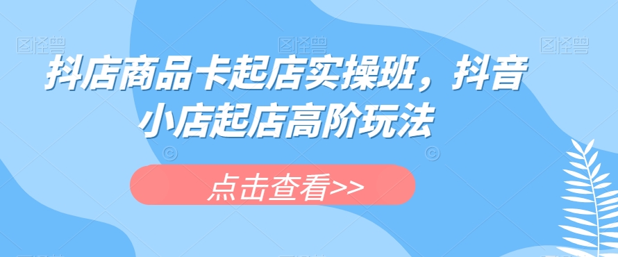 抖店商品卡起店实操班，抖音小店起店高阶玩法-第二象限