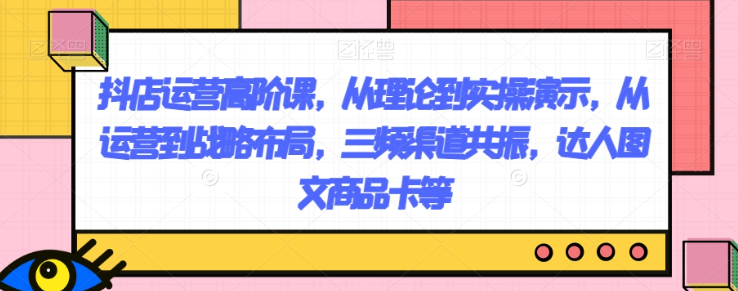 抖店运营高阶课，从理论到实操演示，从运营到战略布局，三频渠道共振，达人图文商品卡等-第二象限