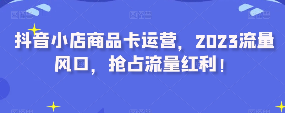 抖音小店商品卡运营，2023流量风口，抢占流量红利！-第二象限