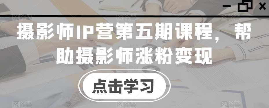 摄影师IP营第五期课程，帮助摄影师涨粉变现-第二象限