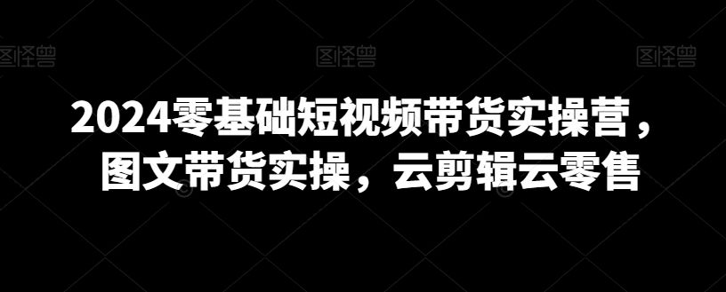 2024零基础短视频带货实操营，图文带货实操，云剪辑云零售-第二象限