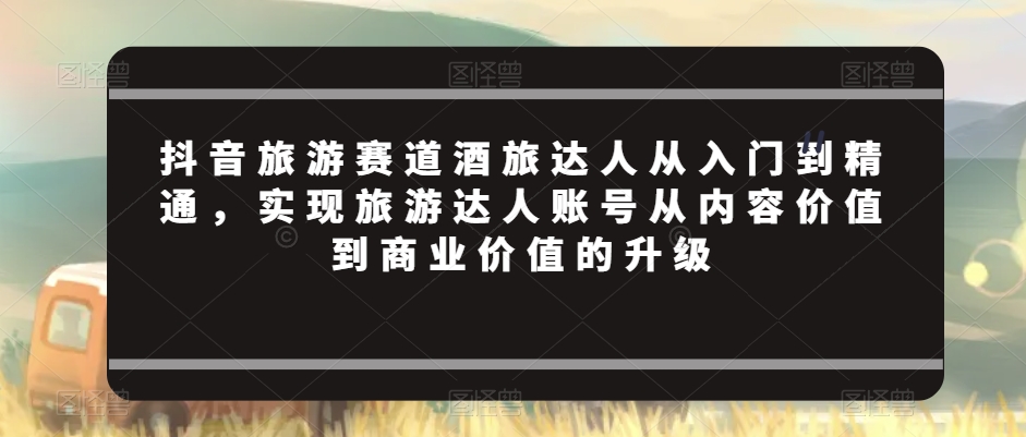 抖音旅游赛道酒旅达人从入门到精通，实现旅游达人账号从内容价值到商业价值的升级-第二象限