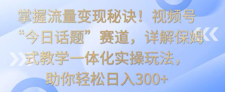 掌握流量变现秘诀！视频号“今日话题”赛道，详解保姆式教学一体化实操玩法，助你轻松日入300+【揭秘】-第二象限