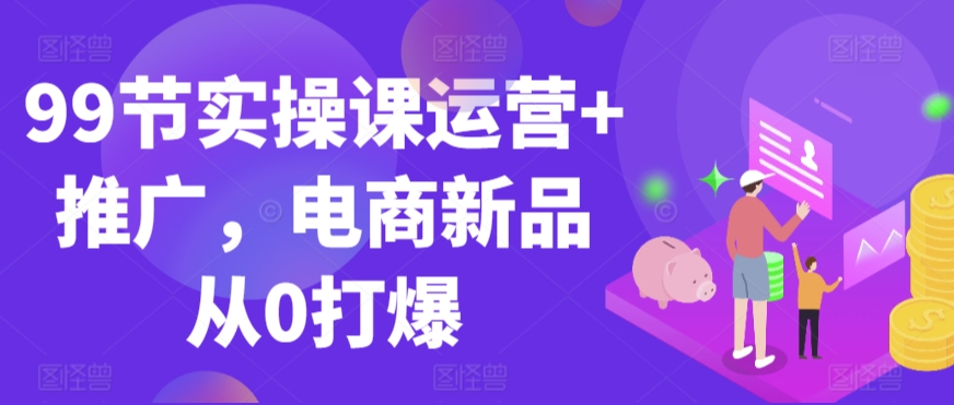 99节实操课运营+推广，电商新品从0打爆-第二象限