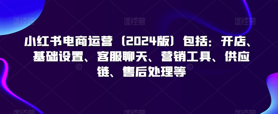 小红书电商运营（2024版）包括：开店、基础设置、客服聊天、营销工具、供应链、售后处理等-第二象限