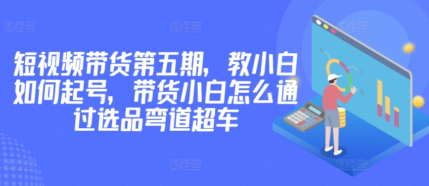 价值2980短视频带货第五期，教小白如何起号，带货小白怎么通过选品弯道超车-第二象限