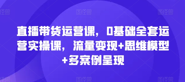 直播带货运营课，0基础全套运营实操课，流量变现+思维模型+多案例呈现-第二象限