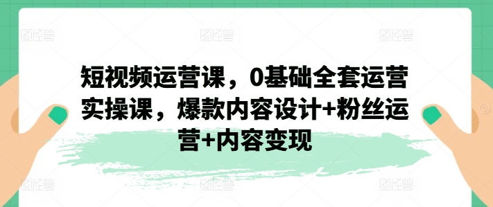 短视频运营课，0基础全套运营实操课，爆款内容设计+粉丝运营+内容变现-第二象限
