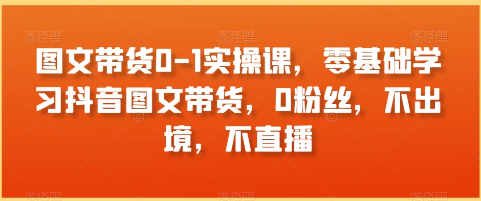 图文带货0-1实操课，零基础学习抖音图文带货，0粉丝，不出境，不直播-第二象限