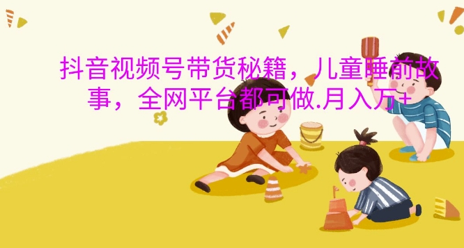 抖音视频号带货秘籍，儿童睡前故事，全网平台都可做，月入过W【揭秘】-第二象限