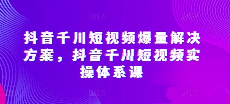 抖音千川短视频爆量解决方案，抖音千川短视频实操体系课-第二象限