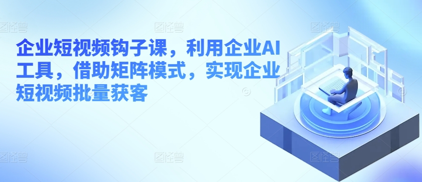 企业短视频钩子课，利用企业AI工具，借助矩阵模式，实现企业短视频批量获客-第二象限