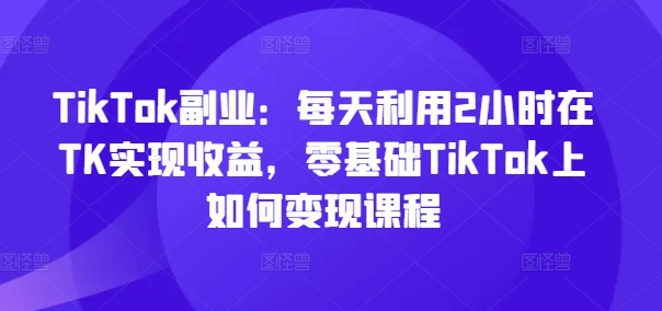 TikTok副业：每天利用2小时在TK实现收益，零基础TikTok上如何变现课程-第二象限