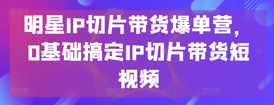 明星IP切片带货爆单营，0基础搞定IP切片带货短视频-第二象限