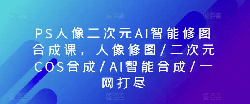 PS人像二次元AI智能修图合成课，人像修图/二次元COS合成/AI智能合成/一网打尽-第二象限