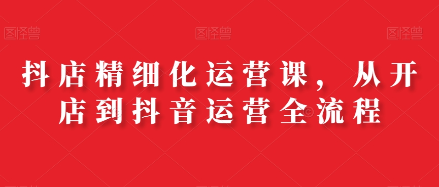 抖店精细化运营课，从开店到抖音运营全流程-第二象限