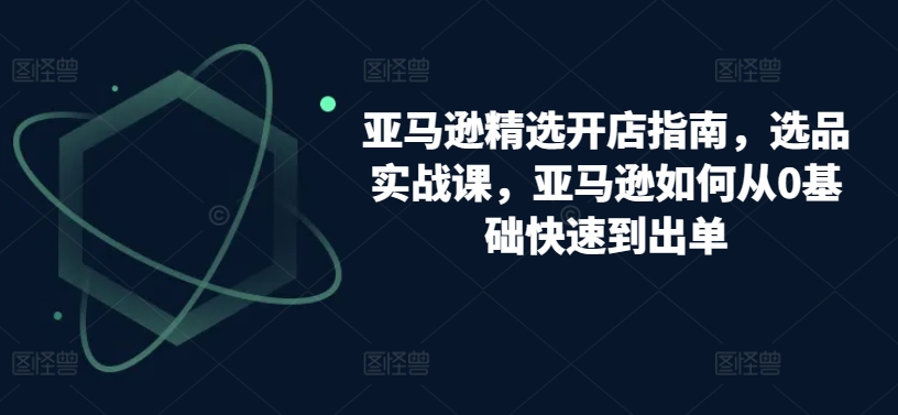 亚马逊精选开店指南，选品实战课，亚马逊如何从0基础快速到出单-第二象限