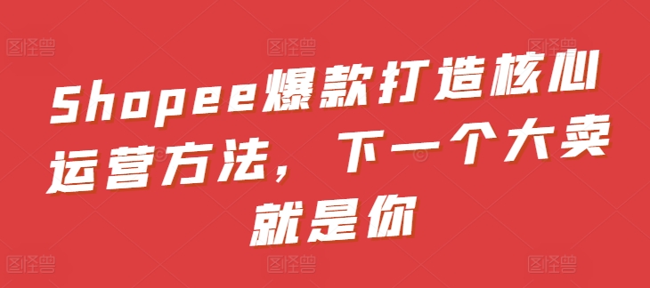 Shopee爆款打造核心运营方法，下一个大卖就是你-第二象限