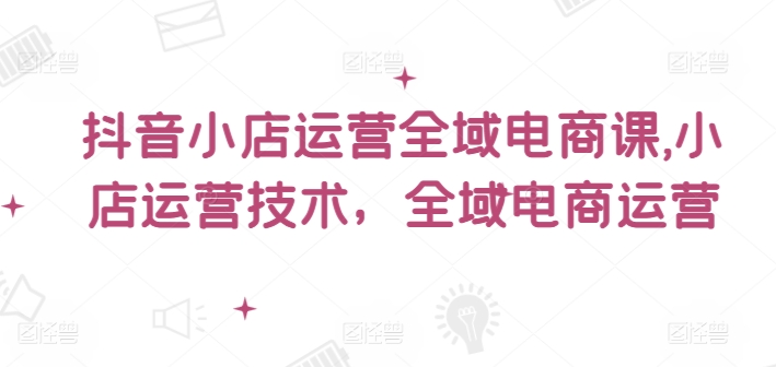 抖音小店运营全域电商课，​小店运营技术，全域电商运营-第二象限