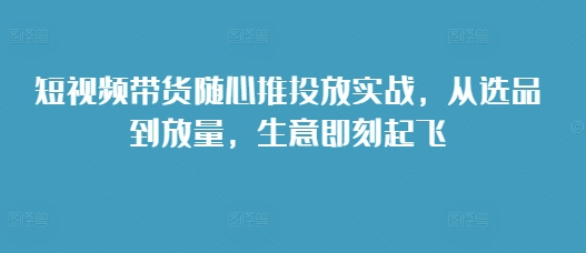 短视频带货随心推投放实战，从选品到放量，生意即刻起飞-第二象限