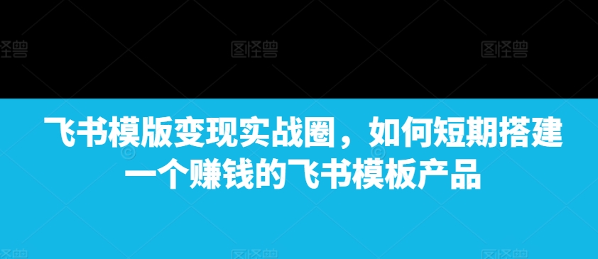 飞书模版变现实战圈，如何短期搭建一个赚钱的飞书模板产品-第二象限